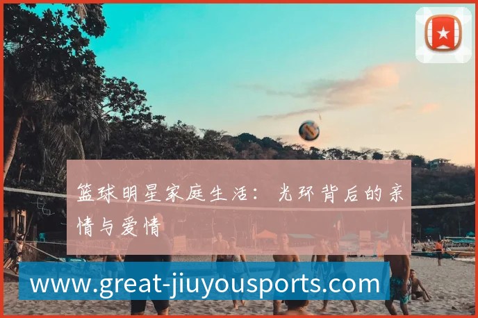 篮球明星家庭生活:光环背后的亲情与爱情